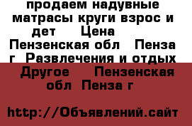 продаем надувные матрасы,круги(взрос.и дет.) › Цена ­ 300 - Пензенская обл., Пенза г. Развлечения и отдых » Другое   . Пензенская обл.,Пенза г.